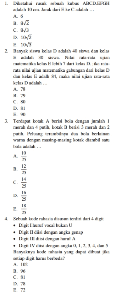 1. Diketahui rusuk sebuah kubus ABCD.EFGH adalah 10 cm. Jarak dari E ke C adalah ... A. 6 B. 82 C. 873 D. 10/2 E. 10/3 2. Banyak siswa kelas D adalah 40 siswa dan kelas E adalah 30 siswa. Nilai rata-rata ujian matematika kelas E lebih 7 dari kelas D.jika rata- rata nilai ujian matematika gabungan dari kelas D dan kelas E adalh 84, maka nilai ujian rata-rata kelas D adalah ... A. 78 B. 79 C. 80 D. 81 E. 90 3. Terdapat kotak A berisi bola dengan jumlah 1 merah dan 4 putih, kotak B berisi 3 merah dan 2 putih. Peluang terambilnya dua bola berlainan warna dengan masing-masing kotak diambil satu bola adalah ... 10 25 12 B. A. D. C. 25 16 25 18 E. 25 4. Sebuah kode rahasia disusun terdiri dari 4 digit • Digit I huruf vocal bukan U • Digit II diisi dengan angka genap • Digit III diisi dengan huruf A • Digit IV diisi dengan angka 0, 1, 2, 3, 4, dan 5 Banyaknya kode rahasia yang dapat dibuat jika setiap digit harus berbeda? A. 102 B. 96 C. 81 D. 78 E. 72 