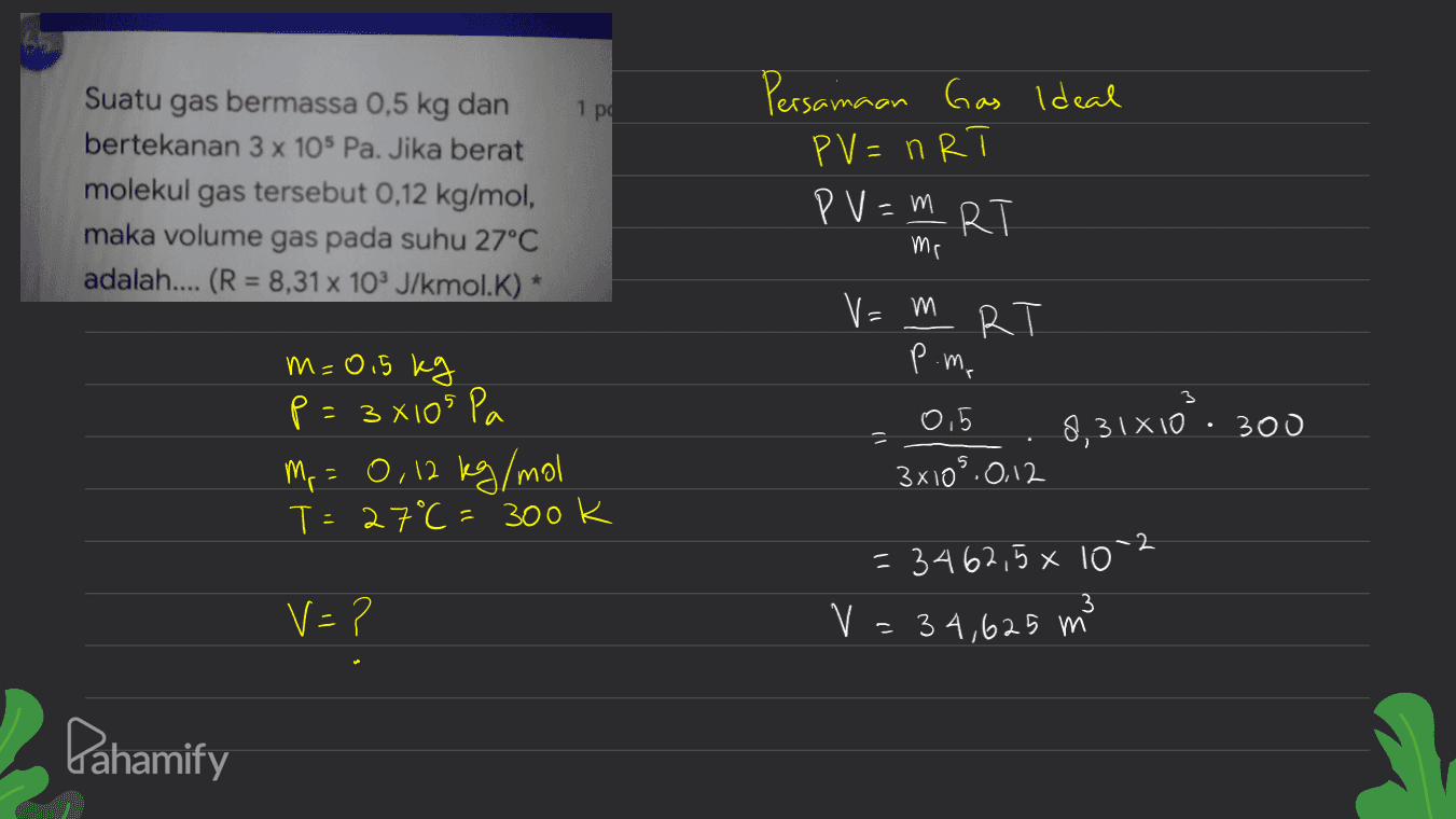 Persamaan Gas Ideal 1 pa PV = nRT Suatu gas bermassa 0,5 kg dan bertekanan 3 x 105 Pa. Jika berat molekul gas tersebut 0,12 kg/mol, maka volume gas pada suhu 27°C adalah.... (R = 8,31% 10% J/kmol.K) * PV=m RT mr v=m R m=0,5 kg p.me 8,31x10. 300 p = 3xios a Mr = 0,12 kg/mol T=27°C = 3ook 0,5 3x105.012 2 = 3462,5 x 10 3 V=? V = 34,625 m Pahamify 