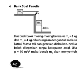 4. Bank Soal Penulis m m 40m Dua buah balok masing-masing bermassa m, 1 kg dan m, 4 kg dihubungkan dengan tali melalui katrol. Massa tali dan gesekan diabaikan. Kedua balok dilepaskan tanpa kecepatan awal. Jika g = 10 m/s maka benda m, akan menyentuh 42 