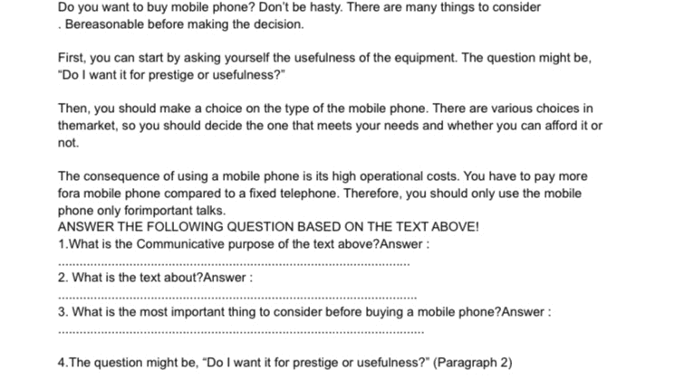 Do you want to buy mobile phone? Don't be hasty. There are many things to consider Bereasonable before making the decision. First, you can start by asking yourself the usefulness of the equipment. The question might be, "Do I want it for prestige or usefulness?" Then, you should make a choice on the type of the mobile phone. There are various choices in themarket, so you should decide the one that meets your needs and whether you can afford it or not. The consequence of using a mobile phone is its high operational costs. You have to pay more fora mobile phone compared to a fixed telephone. Therefore, you should only use the mobile phone only forimportant talks. ANSWER THE FOLLOWING QUESTION BASED ON THE TEXT ABOVE! 1. What is the Communicative purpose of the text above?Answer: 2. What is the text about?Answer: 3. What is the most important thing to consider before buying a mobile phone? Answer: 4. The question might be, "Do I want it for prestige or usefulness?" (Paragraph 2) 