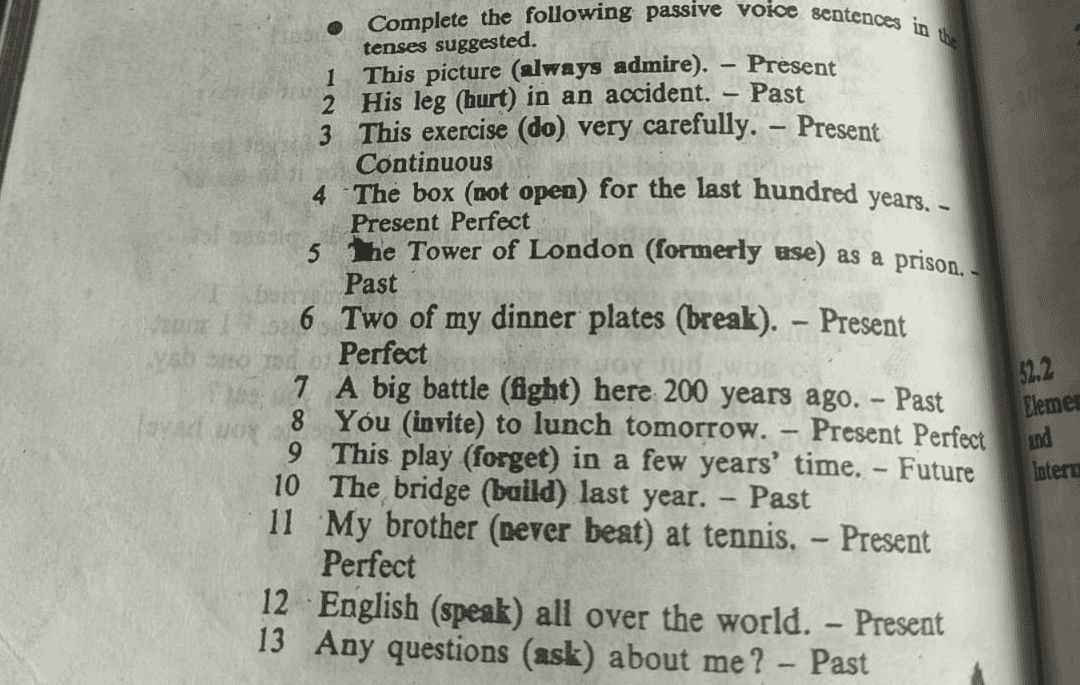 1 - - Complete the following passive voice sentences in the tenses suggested. This picture (always admire). – Present 2 His leg (hurt) in an accident. – Past 3 This exercise (do) very carefully. - Present Continuous 4 The box (not open) for the last hundred years, - Present Perfect 5 the Tower of London (formerly use) as a prison. - Past 6 Two of my dinner plates (break). - Present Perfect 7 A big battle (fight) here 200 years ago. - Past WO 8 You (invite) to lunch tomorrow. - Present Perfect 9 This play (forget) in a few years' time. - Future 10 The bridge (baild) last year. - Past 11 My brother (never beat) at tennis. - Present Perfect 12 English (speak) all over the world. - Present 13 Any questions (ask) about me? - Past 522 Elemer and Intera 