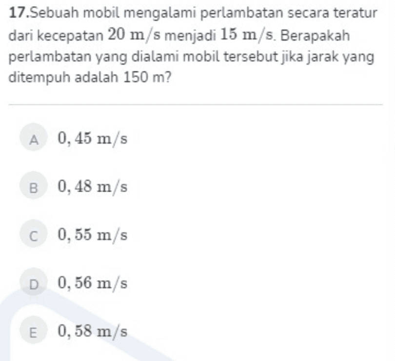 17.Sebuah mobil mengalami perlambatan secara teratur dari kecepatan 20 m/s menjadi 15 m/s. Berapakah perlambatan yang dialami mobil tersebut jika jarak yang ditempuh adalah 150 m? A 0,45 m/s B 0,48 m/s C 0,55 m/s D 0,56 m/s E 0,58 m/s 