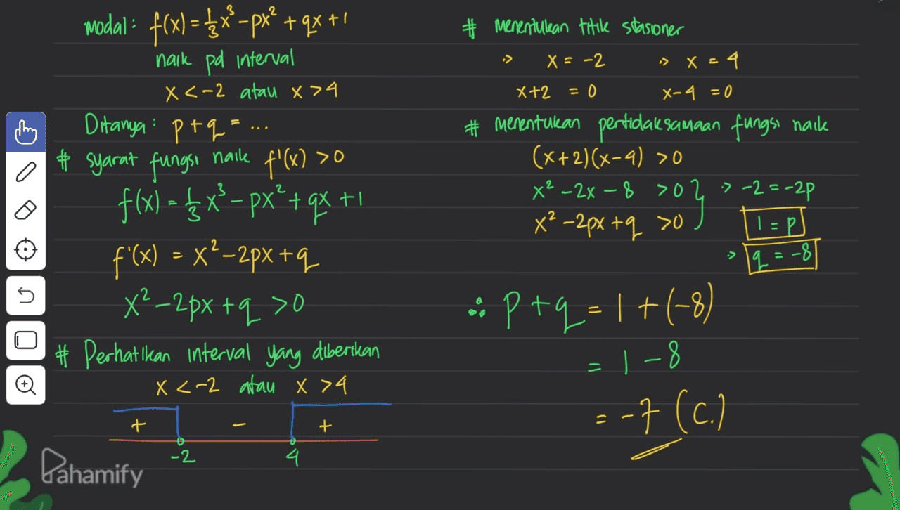 wodal: f(x) = $x –px* + qx +1 naik pd interval :> X <-2 atau x 74 X+2 X+2 = 0 ♡ Menentukan titik stasioner X = -2 » X=4 X-4 = 0 # Menentukan pertidaksamaan fungsi naik (x+2)(x-4) >0 X² - 2x - 8 >02 » -2=-2p X²-2px tq so 1=pl naik O f'(x) >0 Ditanya: ptq=... # syarat fungsi f(x) = {x}– px?+qx +1 f'(x) = x²–2px +q X²_2px tq >o # Perhatikan interval yang diberikan X <-2 atau x >4 1q = -8 OLUTO O :: P+9= 1 +(-3) = 1-8 -7 (c.) + + -2 Pahamify 4 