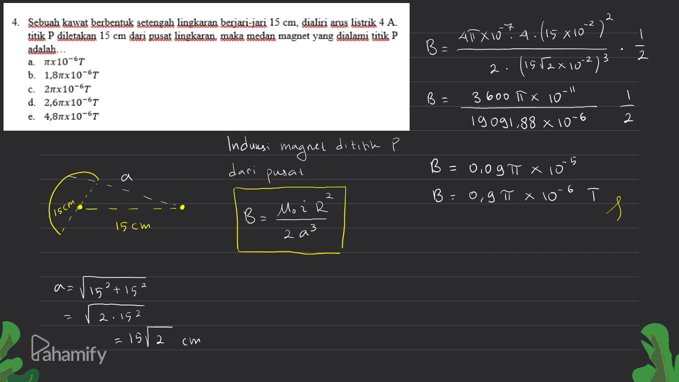 -2 .7 į B= N- \ 4. Sebuah kawat berbentuk setengah lingkaran berjari-jari 15 cm, dialiri arus listrik 4 A. titik P diletakan 15 cm dari pusat lingkaran, maka medan magnet yang dialami titik P adalah.. a. Ax10-61 b. 1,81x10-6T C. 2πχ10-6T d. 2,67x10-61 e. 4,8x10-6T ARXIU? A. (15 x10²)² 2. (1552x10273 3600 ITX 10" 19091,88 x 10-6 B = 2 Х dititik Indursi magnet dari pusat 5 B = 0,0g π x 10 a 6 2 B=0,9 π x 10 Т. 15cm s B = Mo i R 15cm 2 a3 2 a= 15²+152 - Pahamify 2.152 =1512 