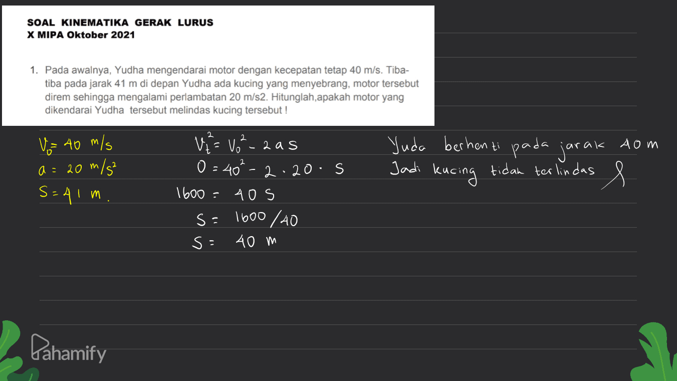 SOAL KINEMATIKA GERAK LURUS X MIPA Oktober 2021 1. Pada awalnya, Yudha mengendarai motor dengan kecepatan tetap 40 m/s. Tiba- tiba pada jarak 41 m di depan Yudha ada kucing yang menyebrang, motor tersebut direm sehingga mengalami perlambatan 20 m/s2. Hitunglah, apakah motor yang dikendarai Yudha tersebut melindas kucing tersebut ! 2 2. Vi= Vot V = 40 m/s 20 m/s² Yuda berhenti pada jarak som Jadi kucing tidak terlindas e m a = S=41 m. - 2as 0=40²-2.2o.s 1600 40s s=1600/40 S: 40 m . Pahamify 