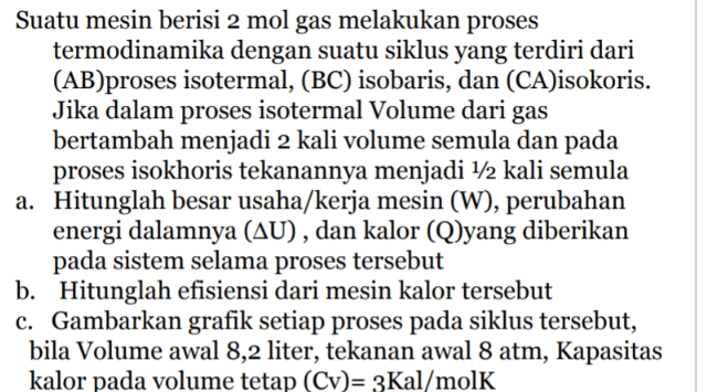 Suatu mesin berisi 2 mol gas melakukan proses termodinamika dengan suatu siklus yang terdiri dari (AB)proses isotermal, (BC) isobaris, dan (CA)isokoris. Jika dalam proses isotermal Volume dari gas bertambah menjadi 2 kali volume semula dan pada proses isokhoris tekanannya menjadi 1/2 kali semula a. Hitunglah besar usaha/kerja mesin (W), perubahan energi dalamnya (AU), dan kalor (Q)yang diberikan pada sistem selama proses tersebut b. Hitunglah efisiensi dari mesin kalor tersebut c. Gambarkan grafik setiap proses pada siklus tersebut, bila Volume awal 8,2 liter, tekanan awal 8 atm, Kapasitas kalor pada volume tetap (CV)= 3Kal/molK 