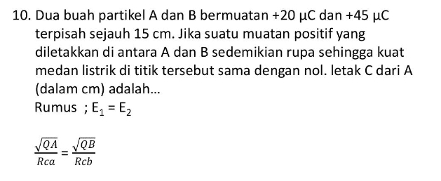 10. Dua buah partikel A dan B bermuatan +20 uc dan +45 uc terpisah sejauh 15 cm. Jika suatu muatan positif yang diletakkan di antara A dan B sedemikian rupa sehingga kuat medan listrik di titik tersebut sama dengan nol. letak C dari A (dalam cm) adalah... Rumus ; E1 = E2 VQA_VQB Rca Rcb 