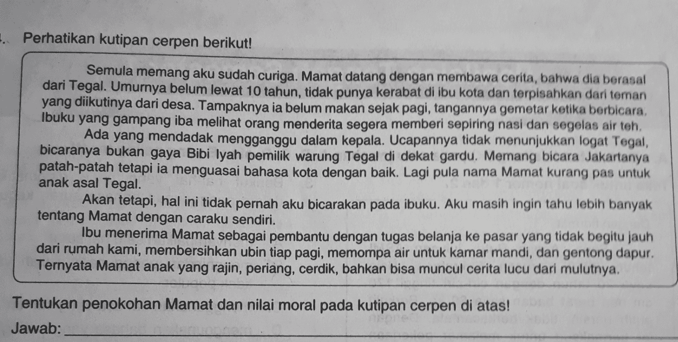 1. Perhatikan kutipan cerpen berikut! Semula memang aku sudah curiga. Mamat datang dengan membawa cerita, bahwa dia berasal dari Tegal. Umurnya belum lewat 10 tahun, tidak punya kerabat di ibu kota dan terpisahkan dari teman yang diikutinya dari desa. Tampaknya ia belum makan sejak pagi, tangannya gemetar ketika berbicara, Ibuku yang gampang iba melihat orang menderita segera memberi sepiring nasi dan segelas air teh. Ada yang mendadak mengganggu dalam kepala. Ucapannya tidak menunjukkan logat Tegal, bicaranya bukan gaya Bibi lyah pemilik warung Tegal di dekat gardu. Memang bicara Jakartanya patah-patah tetapi ia menguasai bahasa kota dengan baik. Lagi pula nama Mamat kurang pas untuk anak asal Tegal. Akan tetapi, hal ini tidak pernah aku bicarakan pada ibuku. Aku masih ingin tahu lebih banyak tentang Mamat dengan caraku sendiri. Ibu menerima Mamat sebagai pembantu dengan tugas belanja ke pasar yang tidak begitu jauh dari rumah kami, membersihkan ubin tiap pagi, memompa air untuk kamar mandi, dan gentong dapur. Ternyata Mamat anak yang rajin, periang, cerdik, bahkan bisa muncul cerita lucu dari mulutnya, Tentukan penokohan Mamat dan nilai moral pada kutipan cerpen di atas! Jawab: 