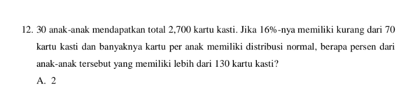 12. 30 anak-anak mendapatkan total 2,700 kartu kasti. Jika 16%-nya memiliki kurang dari 70 kartu kasti dan banyaknya kartu per anak memiliki distribusi normal, berapa persen dari anak-anak tersebut yang memiliki lebih dari 130 kartu kasti? A. 2 