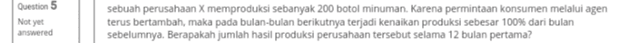 Question 5 Not yet sebuah perusahaan X memproduksi sebanyak 200 botol minuman. Karena permintaan konsumen melalui agen terus bertambah, maka pada bulan-bulan berikutnya terjadi kenaikan produksi sebesar 100% dari bulan sebelumnya. Berapakah jumlah hasil produksi perusahaan tersebut selama 12 bulan pertama? answered 