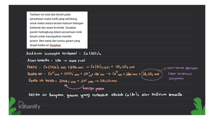 Tuliskan ion total dan bersih pada persamaan reaksi ionik yang seimbang untuk reaksi antara larutan kalsium hidrogen karbonat dan asam bromida. Gunakan panah melengkung dalam persamaan ionik bersih untuk menunjukkan transfer proton. Beri nama dan rumus garam yang terjadi ketika air diuapkan. kalsium hidrogen karbonat - Ca CHCO3)2 Asam bromida = HBr asam kuat Reaksi = (99 Ca(HCO3)2 (aq) + 2HBr (aq) → Ca (Br)2(aq) + 2H2 W3 (109) Reaksilon Ca2+ (aq) + 2HW; + 2Ht с Call 27 casi ta Por caq) +(2H2CO3 (99) Reaksi lon bersih= 2HCO3 caps + att com) — → 2H2CO3 (99) asam lemah sehingga tidak terionisasi sempurna cag) casit 2Br caal transfer proton Kenka air diucapkan, garam yang terbentuk adalah Ca (Br)2 atau kalsium bromida. Pahamify 