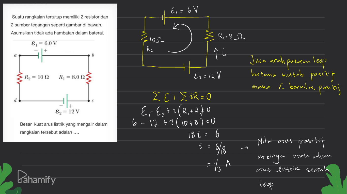 &i=6V Suatu rangkaian tertutup memiliki 2 resistor dan 2 sumber tegangan seperti gambar di bawah. Asumsikan tidak ada hambatan dalam baterai. MN R,=8 h E = 6.0 V losh Rz 6 p Jika arah putaran loop bertemu kutub positif E bernilai positif R2 = 1012 R1 = 8.00 {2= 12 V maka + E2 = 12 V Besar kuat arus listrik yang mengalir dalam rangkaian tersebut adalah .... LE+siR-O E, E, ti (R, + R250 6-12 + 2(10+8)=0 18 i=6 6/8 Nilai arus 2 = positif artinya arah ahrom arus listrik search = '/A Pahamify loop 