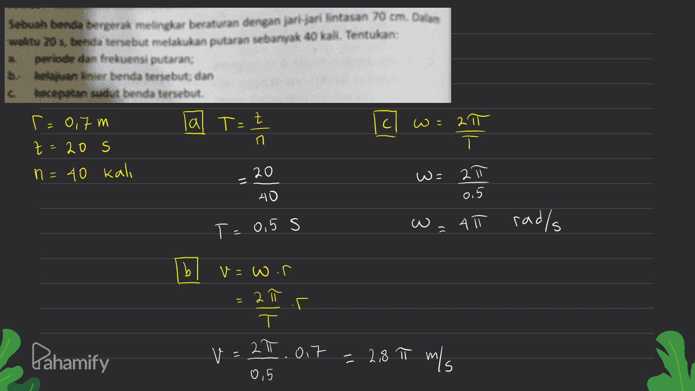 Sebuth benda bergerak melingkar beraturan dengan jari-jari lintasan 70 cm. Dalam waite 20, beda tersebut melakukan putaran sebanyak 40 kali. Tentukan: periode dan frekuensi putaran; hanner benda tersebut; dan dan sudut benda tersebut, = 이가m lal T=트 n t 20 S ㅠ ㅜ n = 40 Kali 20 ㅠ w= 1 시 0 05 F 015 S W = 4T rad/s | bl =W. = ㄷ GIF Pahamify V : ㄿ가 11 = 28T ms 0,5 