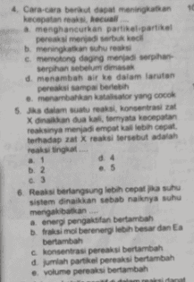 4. Cara-cara berikut dapat meningkatkan kecepatan reaksi Recual menghancurkan partikel-partikel pereka menjadi serbuk kecil meningkatkan suhu reaksi c. memotong daging menjadi serpihan Serpihan sebelum dimasak d. menambah air ke dalam larutan perasi sampai berlebih . menambahkan katastor yang cocok 5. Ja dalam suatu reaksi, konsentrasi za X dan dua ka ternyata kecepatan reaksinya menjadi empat ka lebih cepat terhadap zat X reaksi tersebut adalah reaksi tingkat d4 b. 2 ..5 c.3 6. Reaksi berlangsung lebih cepat suhu sistem dinaikkan sebab naknya suhu mengakibatkan a energi pengaktifan bertambah fraksi molberenergi lebih besar dan Ea bertambah c. konsentrasi pereaksi bertambah dah partikel pereaksi bertambah volume pereaksi bertambah 