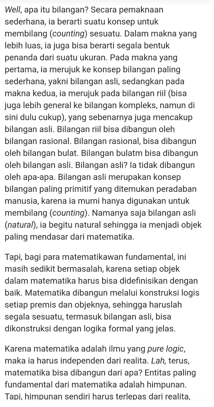 Sekarang, kita bisa definisikan suatu fungsi Am sehingga m+n= Am(n). Fungsi ini memenuhi Am (0) = m atau m + 0 = m; dan Am(n+) = (Am(n))+ atau m+n+ (m + n)+. Inilah definisi penjumlahan berdasarkan definisi bilangan asli yang dikonstruksi sebelumnya. Oke, sekarang kita siap untuk membuktikan bahwa 1+1= 2. Perhatikan bahwa dari definisi penjumlahan di atas, kita bisa melihat bahwa 1+1=1+0+ = (1+0)+ (1+0)+ = 1+ 2 Terbukti. NB: Beberapa pernyataan di atas, seperti bahwa fungsi Am(n) memenuhi 2 sifat itu, dalam teori himpunan sebenarnya butuh dibuktikan. Namun, demi kesederhanaan penjelasan, saya anggap itu sudah terbukti. 
Karena matematika adalah ilmu yang pure logic, maka ia harus independen dari realita. Lah, terus, matematika bisa dibangun dari apa? Entitas paling fundamental dari matematika adalah himpunan. Tapi, himpunan sendiri harus terlepas dari realita, artinya, jika kita membicarakan himpunan, kita tidak bisa lagi mengatakan bahwa A adalah himpunan bunga berwarna merah, atau B adalah himpunan mahasiswa S1 ITB. Lantas darimana anggota- anggota himpunan itu bisa ada? Maka karena itu lah sebelum memulai, kita harus bayangkan pada awalnya tidak ada apapun di dunia ini (dunia matematika tentunya), bayangkan semesta abstrak yang kosong, dan dengan itu, kita hanya punya himpunan kosong (Ø), satu-satunya himpunan yang ada pertama kali, yang keberadaannya kita jamin secara aksiomatik. Himpunan kosong ini, kita sebut ia sebagai 0 atau nol, sebagai bilangan natural pertama kita (Dalam fondasi matematika, himpunan bilangan natural tidak harus dimulai dari 1). Dari nol ini kita bisa bangun bilangan natural secara rekursif melalui konsep penerus (successor). Dengan mengasumsikan pembaca sudah paham konsep gabungan (union) himpunan, penerus dari suatu bilangan asli a didefinisikan sebagai at = a U{a}. Maka, secara induktif, kita bisa membangun satu per satu bilangan bilangan asli lain dari 0, yakni 
Well, apa itu bilangan? Secara pemaknaan sederhana, ia berarti suatu konsep untuk membilang (counting) sesuatu. Dalam makna yang lebih luas, ia juga bisa berarti segala bentuk penanda dari suatu ukuran. Pada makna yang pertama, ia merujuk ke konsep bilangan paling sederhana, yakni bilangan asli, sedangkan pada makna kedua, ia merujuk pada bilangan riil (bisa juga lebih general ke bilangan kompleks, namun di sini dulu cukup), yang sebenarnya juga mencakup bilangan asli. Bilangan riil bisa dibangun oleh bilangan rasional. Bilangan rasional, bisa dibangun oleh bilangan bulat. Bilangan bulatm bisa dibangun oleh bilangan asli. Bilangan asli? Ia tidak dibangun oleh apa-apa. Bilangan asli merupakan konsep bilangan paling primitif yang ditemukan peradaban manusia, karena ia murni hanya digunakan untuk membilang (counting). Namanya saja bilangan asli (natural), ia begitu natural sehingga ia menjadi objek paling mendasar dari matematika. Tapi, bagi para matematikawan fundamental, ini masih sedikit bermasalah, karena setiap objek dalam matematika harus bisa didefinisikan dengan baik. Matematika dibangun melalui konstruksi logis setiap premis dan objeknya, sehingga haruslah segala sesuatu, termasuk bilangan asli, bisa dikonstruksi dengan logika formal yang jelas. Karena matematika adalah ilmu yang pure logic, maka ia harus independen dari realita. Lah, terus, matematika bisa dibangun dari apa? Entitas paling fundamental dari matematika adalah himpunan. Tapi, himpunan sendiri harus terlepas dari realita, 
0 = 0 1=0+ = {0} 2 =1+ = {0,{0}} 3 = 2+ = {@,{@},{0,{0}}} dan seterusnya. Dengan cara ini, seluruh bilangan asli pun terbangun dan terdefinisi dengan baik. Kita lanjutkan ke pertanyaan kedua. Apa itu sebenarnya penjumlahan? Ketika di level fondasi matematika hanya punya himpunan, maka dibangun konsep lain untuk merepresentasikan hubungan antar himpunan. Konsep lain ini adalah fungsi. Apa itu fungsi? Untuk sekarang, cukup kita pahami fungsi sebagai pemetaan dari setiap anggota suatu himpunan ke himpunan lain, meski sebenarnya definisi fungsi harus bisa dibangun dengan baik dari himpunan, tapi itu tidak penting untuk saat ini. Sekarang, kita bisa definisikan suatu fungsi Am sehingga m+n= Am (n). Fungsi ini memenuhi Am (0) = m atau m +0 = m; dan An(n+) = (Am(n))+ atau m+nt = (m+n+. Inilah definisi penjumlahan berdasarkan definisi bilangan asli yang dikonstruksi sebelumnya. 