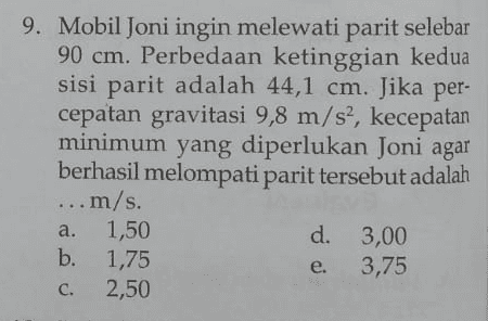 9. Mobil Joni ingin melewati parit selebar 90 cm. Perbedaan ketinggian kedua sisi parit adalah 44,1 cm. Jika per- cepatan gravitasi 9,8 m/s2, kecepatan minimum yang diperlukan Joni agar berhasil melompati parit tersebut adalah ... m/s. s 1,50 d. 3,00 b. 1,75 e. 3,75 2,50 a. c. 