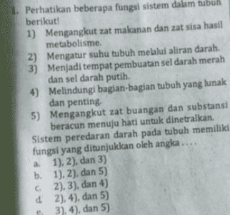 1. Perhatikan beberapa fungsi sistem dalam tubuh berikut! 1) Mengangkut zat makanan dan zat sisa hasil metabolisme. 2) Mengatur suhu tubuh melalui aliran darah. 3) Menjadi tempat pembuatan sel darah merah dan sel darah putih. 4) Melindungi bagian-bagian tubuh yang lunak dan penting 5) Mengangkut zat buangan dan substansi beracun menuju hati untuk dinetralkan. Sistem peredaran darah pada tubuh memiliki fungsi yang ditunjukkan oleh angka.... a 1), 2), dan 3) b. 1), 2), dan 5) C2), 3), dan 4) d 2), 4), dan 5) 3), 4), dan 5) 