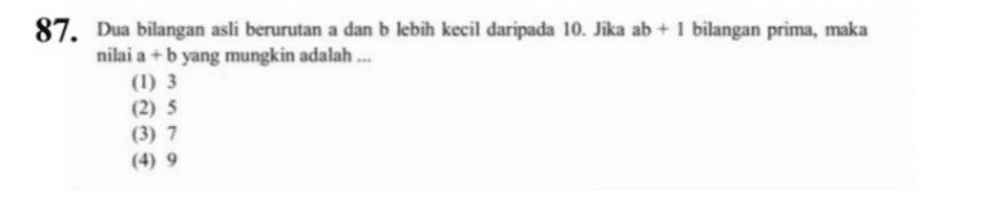 87. Dua bilangan asli berurutan a dan b lebih kecil daripada 10. Jika ab + 1 bilangan prima, maka nilai a + b yang mungkin adalah ... (1) 3 (2) 3 (3) 7 (4) 9 