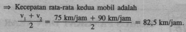 Kecepatan rata-rata kedua mobil adalah v tv₂ 75 km/jam + 90 km/jam 2 2 - 82,5 km/jam. 
450 + 15 Penyelesaian Cepat : Misal v, = kecepatan mobil pertama, t, waktu tempuh mobil pertama, dan d, = jarak tempuh mobil pertama. Sedangkan v, kecepatan mobil kedua, ty waktu tempuh mobil kedua, dan d, = jarak tempuh mobil kedua . = V2 = v. + 15 dan t; = t; - 1 d = V2 = v. + 15 = + 15 12 t 450 t- 4 450 450 + 15t, 4 Setelah persamaan terakhir ini kita sederhanakan kita dapat t? - t - 30 = 0. Setelah kita selesaikan didapat t, 6 atau t = - 5. Karena waktu harus positif maka yang memenuhi ialah t, 6. Untuk t, 6 maka , 6- 1= 5. 450 km 450 km 75 km/jam dan v 90 km/jam 6 jam t-1 5 jam 