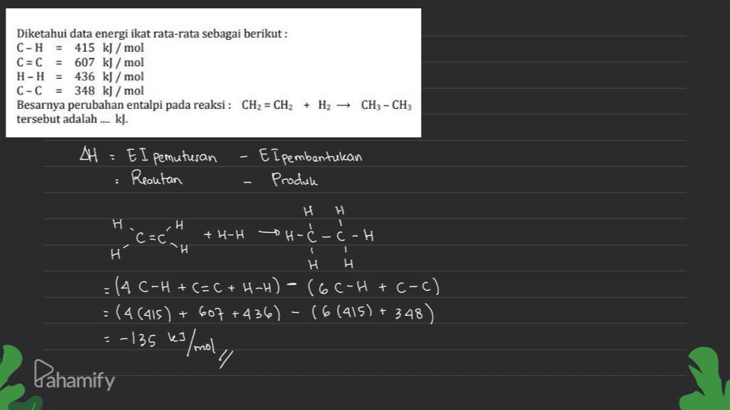 = Diketahui data energi ikat rata-rata sebagai berikut: C-H 415 kJ/mol C=C 607 kJ/mol H-H = 436 kJ/mol C-C = 348 kJ/mol Besarnya perubahan entalpi pada reaksi: CH2 - CH2 + H2 - CH3 - CH3 tersebut adalah .... kl. AH - EI pemutusan Reautan El pembentukan Produk H H 1 н. H C=c +H-H H-Ć-Ć-H H ѕи H н = (4 C-H + C=C + H-H) – (6C-H + C-c) -(4(415) + 607 +436) - (6(415) + 348) =-135 kJ/mol Pahamify Y 