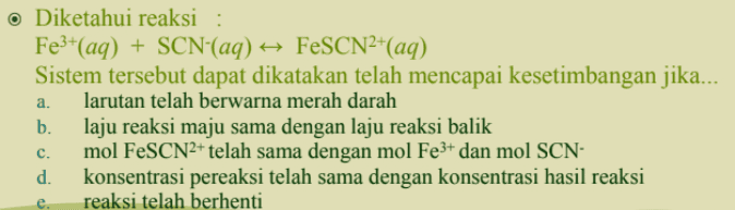 o Diketahui reaksi : Fe3+(aq) + SCN-(aq) + FeSCN2+(aq) Sistem tersebut dapat dikatakan telah mencapai kesetimbangan jika... larutan telah berwarna merah darah b. laju reaksi maju sama dengan laju reaksi balik mol FeSCN2+ telah sama dengan mol Fe3+ dan mol SCN- d. konsentrasi pereaksi telah sama dengan konsentrasi hasil reaksi reaksi telah berhenti a. C. e. 