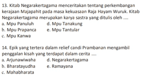 13. Kitab Negarakertagama menceritakan tentang perkembangan kerajaan Majapahit pada masa kekuasaan Raja Hayam Wuruk. Kitab Negarakertagama merupakan karya sastra yang ditulis oleh .... a. Mpu Panuluh d. Mpu Tanakung b. Mpu Prapanca e. Mpu Tantular c. Mpu Kanwa 14. Epik yang tertera dalam relief candi Prambanan mengambil penggalan kisah yang terdapat dalam cerita .... a. Arjunawiwaha d. Negarakertagama b. Bharatayudha e. Ramayana c. Mahabharata 