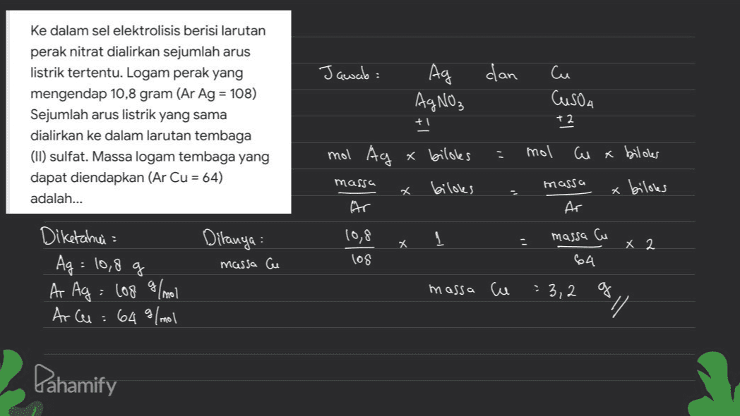 dan ke dalam sel elektrolisis berisi larutan perak nitrat dialirkan sejumlah arus listrik tertentu. Logam perak yang mengendap 10,8 gram (Ar Ag = 108) Sejumlah arus listrik yang sama dialirkan ke dalam larutan tembaga (II) sulfat. Massa logam tembaga yang dapat diendapkan (Ar Cu = 64) adalah... Jawab: Ag AgNO₃ + mol Ag x bildes Cu Cusoa +2 mol w x bildes massa X biloles massa bilobes Ar Ditanya : massa Cu 10,8 los * X 2 massa Cu 64 . Diketahui Ag = 10,8 g Ar Ag = lo8 g/mol Arcu : 64 g/mol massa cu = 3,2 / Pahamify 