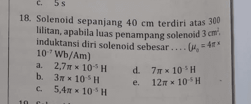 C. 5 S 18. Solenoid sepanjang 40 cm terdiri atas 300 lilitan, apabila luas penampang solenoid 3 cm induktansi diri solenoid sebesar ... (1. = 47€ * 10-'Wb/Am) a. 2,70 x 10-5 H d. b. 377 x 10-5 H e. C. 5,410 x 10 SH . 710 x 10-5H 1271 x 10-5H 19 