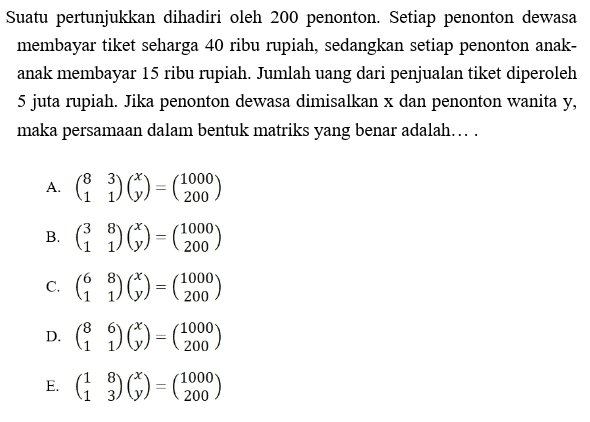 Suatu pertunjukkan dihadiri oleh 200 penonton. Setiap penonton dewasa membayar tiket seharga 40 ribu rupiah, sedangkan setiap penonton anak- anak membayar 15 ribu rupiah. Jumlah uang dari penjualan tiket diperoleh 5 juta rupiah. Jika penonton dewasa dimisalkan x dan penonton wanita y, maka persamaan dalam bentuk matriks yang benar adalah.... 1000 A. ( ) (%) = (200) B. ( 1) () = (20) c. 6 *) (*) = (200) D. ( 0) () = (120) E. (1 3() = (200) 1000 (1000 