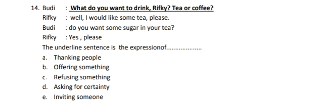 14. Budi What do you want to drink, Rifky? Tea or coffee? Rifky: well, I would like some tea, please. Budi : do you want some sugar in your tea? Rifky: Yes, please The underline sentence is the expressionof.... a. Thanking people b. Offering something C. Refusing something d. Asking for certainty e. Inviting someone 