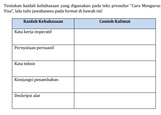 Tentukan kaidah kebahasaan yang digunakan pada teks prosedur "Cara Mengurus Visa", lalu tulis jawabanmu pada format di bawah ini! Kaidah Kebahasaan Contoh Kalimat Kata kerja imperatif Pernyataan persuasif Kata teknis Konjungsi penambahan Deskripsi alat 
Bacalah Teks Prosedur di bawah ini! Cara Mengurus Visa Secara umum, visa merupakan tanda bukti izin untuk berkunjung ke suatu Negara dengan tujuan wisata atau bekerja selama jangka waktu tertentu. Visa biasanya diberikan oleh Negara asal untuk digunakan pada Negara tujuan. Berikut tahapan cara pengurusan visa yang harus dilakukan: 1. Menyiapkan segala keperluan identitas seperti KTP, SIM, Akta Lahir, Ijazah, dan identitas lainnya beserta copy dari keseluruhan identitas tersebut 2. Mendatangi kantor imigrasi dan mengisi formulir permohonan pembuatan visa 3. Mengisi dan melengkapi segala hal yang dibutuhkan dalam formulir kemudian menyerahkannya pada petugas yang berwenang 4. Setelah itu petugas akan memberikan tanda terima beserta jadwal untuk melakukan foto yang akan ditempelkan pada visa 5. Ikuti jadwal foto sesuai waktu yang tertera, biasanya sekaligus dilakukan rekam sidik jari 6. Tunggu sesi wawancara dan siapkan dokumen asli untuk ditunjukkan 7. Usai wawancara akan dijelaskan mengenai metode pembayaran buku visa serta jadwal pengambilan visa 8. Pada tanggal yang ditentukan, bayarlah semua syarat administrasi, kemudian anda bisa mengambil visa pada jadwal yang juga sudah diberikan 9. Visa biasanya selesai dalam waktu satu minggu sejak pengurusan dilakukan 