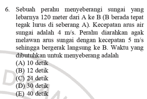 6. Sebuah perahu menyeberangi sungai yang lebarnya 120 meter dari A ke B (B berada tepat tegak lurus di seberang A). Kecepatan arus air sungai adalah 4 m/s. Perahu diarahkan agak melawan arus sungai dengan kecepatan 5 m/s sehingga bergerak langsung ke B. Waktu yang dibutuhkan untuk menyeberang adalah (A) 10 detik (B) 12 detik (C) 24 detik (D) 30 detik (E) 40 detik 