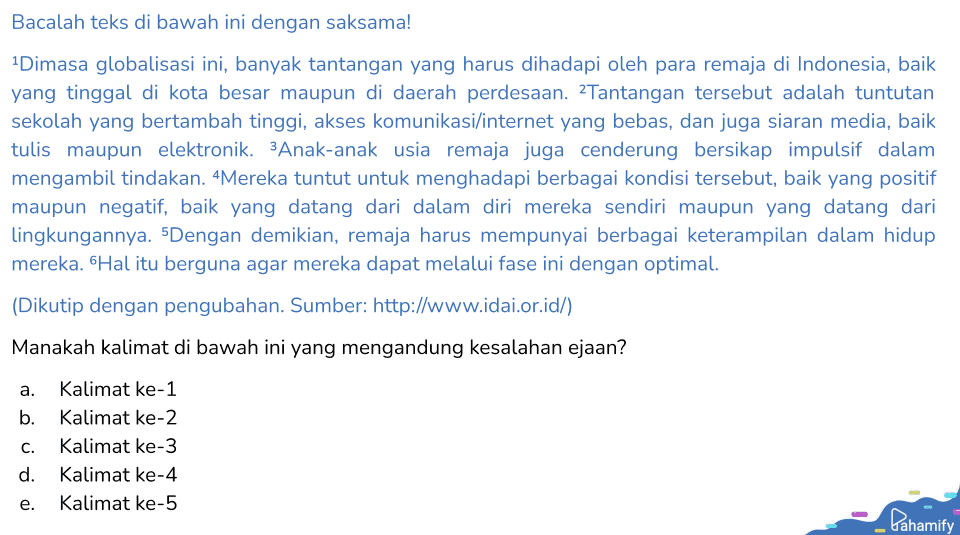 Bacalah teks di bawah ini dengan saksama! 1 Dimasa globalisasi ini, banyak tantangan yang harus dihadapi oleh para remaja di Indonesia, baik yang tinggal di kota besar maupun di daerah perdesaan. Tantangan tersebut adalah tuntutan sekolah yang bertambah tinggi, akses komunikasi/internet yang bebas, dan juga siaran media, baik tulis maupun elektronik. 3Anak-anak usia remaja juga cenderung bersikap impulsif dalam mengambil tindakan. Mereka tuntut untuk menghadapi berbagai kondisi tersebut, baik yang positif maupun negatif, baik yang datang dari dalam diri mereka sendiri maupun yang datang dari lingkungannya. 5Dengan demikian, remaja harus mempunyai berbagai keterampilan dalam hidup mereka. Hal itu berguna agar mereka dapat melalui fase ini dengan optimal. (Dikutip dengan pengubahan. Sumber: http://www.idai.or.id/) Manakah kalimat di bawah ini yang mengandung kesalahan ejaan? a. b. C. Kalimat ke-1 Kalimat ke-2 Kalimat ke-3 Kalimat ke-4 Kalimat ke-5 d. e. Pahamify 