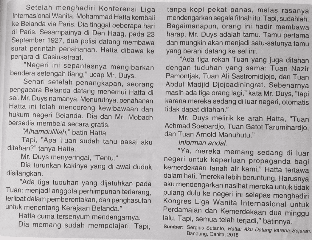Setelah menghadiri Konferensi Liga Internasional Wanita, Mohammad Hatta kembali ke Belanda via Paris. Dia tinggal beberapa hari di Paris. Sesampainya di Den Haag, pada 23 September 1927, dua polisi datang membawa surat perintah penahanan. Hatta dibawa ke penjara di Casiusstraat. "Negeri ini sepantasnya mengibarkan bendera setengah tiang," ucap Mr. Duys. Sehari setelah penangkapan, seorang pengacara Belanda datang menemui Hatta di sel. Mr. Duys namanya. Menurutnya, penahanan Hatta ini telah mencoreng kewibawaan dan hukum negeri Belanda. Dia dan Mr. Mobach bersedia membela secara gratis. "Alhamdulillah," batin Hatta Tapi, "Apa Tuan sudah tahu pasal aku ditahan?” tanya Hatta. Mr. Duys menyeringai, "Tentu." Dia turunkan kakinya yang di awal duduk disilangkan "Ada tiga tuduhan yang dijatuhkan pada Tuan: menjadi anggota perhimpunan terlarang, terlibat dalam pemberontakan, dan penghasutan untuk menentang Kerajaan Belanda." Hatta cuma tersenyum mendengarnya. Dia memang sudah mempelajari. Tapi, tanpa kopi pekat panas, malas rasanya mendengarkan segala fitnah itu. Tapi, sudahlah. Bagaimanapun, orang ini hadir membawa harap. Mr. Duys adalah tamu. Tamu pertama dan mungkin akan menjadi satu-satunya tamu yang berani datang ke sel ini. "Ada tiga rekan Tuan yang juga ditahan dengan tuduhan yang sama: Tuan Nazir Pamontjak, Tuan Ali Sastromidjojo, dan Tuan Abdul Madjid Djojoadiningrat. Sebenarnya masih ada tiga orang lagi," kata Mr. Duys, "tapi karena mereka sedang di luar negeri, otomatis tidak dapat ditahan." Mr. Duys melirik ke arah Hatta, "Tuan Achmad Soebardjo, Tuan Gatot Tarumihardjo, dan Tuan Arnold Manuhutu." Informan andal. "Ya, mereka memang sedang di luar negeri untuk keperluan propaganda bagi kemerdekaan tanah air kami," Hatta tertawa dalam hati, "mereka lebih beruntung. Harusnya aku mendengarkan nasihat mereka untuk tidak pulang dulu ke negeri ini selepas menghadiri Kongres Liga Wanita Internasional untuk Perdamaian dan Kemerdekaan dua minggu lalu. Tapi, semua telah terjadi," batinnya. Sumber: Sergius Sutanto, Hatta: Aku Datang karena Sejarah, Bandung, Qanita, 2018 