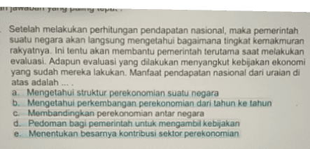 Jawovon yorry my w Setelah melakukan perhitungan pendapatan nasional, maka pemerintah suatu negara akan langsung mengetahui bagaimana tingkat kemakmuran rakyatnya. Ini tentu akan membantu pemerintah terutama saat melakukan evaluasi. Adapun evaluasi yang dilakukan menyangkut kebijakan ekonomi yang sudah mereka lakukan. Manfaat pendapatan nasional dari uraian di atas adalah a. Mengetahui struktur perekonomian suatu negara b. Mengetahui perkembangan perekonomian dari tahun ke tahun C. Membandingkan perekonomian antar negara d. Pedoman bagi pemerintah untuk mengambil kebijakan e. Menentukan besarnya kontribusi sektor perekonomian 