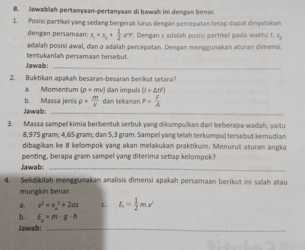 V B. Jawablah pertanyaan-pertanyaan di bawah ini dengan benar. 1. Posisi partikel yang sedang bergerak lurus dengan percepatan tetap dapat dinyatakan dengan persamaan: S = 5, + Žat. Dengan s adalah posisi partikel pada waktu t, 5, + ". adalah posisi awal, dan a adalah percepatan. Dengan menggunakan aturan dimensi, tentukanlah persamaan tersebut. Jawab: 2. Buktikan apakah besaran-besaran berikut setara? a. Momentum (p = mv) dan impuls (1 = AtF) b. m F Massa jenis p = dan tekanan P = A Jawab: 3. Massa sampel kimia berbentuk serbuk yang dikumpulkan dari beberapa wadah, yaitu 8,975 gram; 4,65 gram; dan 5,3 gram. Sampel yang telah terkumpul tersebut kemudian dibagikan ke 8 kelompok yang akan melakukan praktikum. Menurut aturan angka penting, berapa gram sampel yang diterima setiap kelompok? Jawab: 4. Selidikilah menggunakan analisis dimensi apakah persamaan berikut ini salah atau mungkin benar. v2 = v? + 2as E = 1/2 m. v ? b. E = m.g.h Jawab: a. C. 