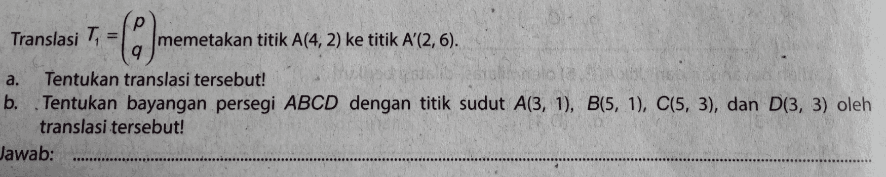 Translasi T (0) memetakan titik A(4,2) ke titik A' (2,6). a. Tentukan translasi tersebut! b. Tentukan bayangan persegi ABCD dengan titik sudut A(3, 1), B(5, 1), C(5, 3), dan D(3, 3) oleh translasi tersebut! Jawab: 