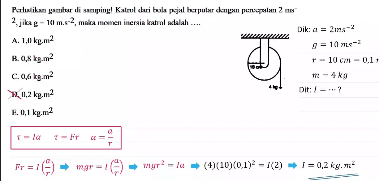 Perhatikan gambar di samping! Katrol dari bola pejal berputar dengan percepatan 2 ms 2, jika g=10 m.s-2, maka momen inersia katrol adalah .... Dik: a = 2ms-2 A. 1,0 kg.m2 g = 10 ms-2 B.0,8 kg.m2 r = 10 cm = 0,11 C. 0,6 kg.m2 m = 4 kg D. 0,2 kg.m2 Dit: 1 = ...? E. 0,1 kg.m2 T= la T= Fr a a =- r ਹੈ | а Fr = 1 mgr = 1 mgr2 = la (4)(10)(0,1)2 = 1(2) I = 0,2 kg. m2 
