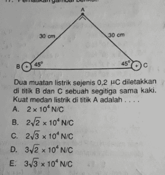 А 30 cm 30 cm 45 45° B с Dua muatan listrik sejenis 0,2 HC diletakkan di titik B dan C sebuah segitiga sama kaki. kuat medan listrik di titik A adalah .... A. 2 x 10' N/C B. 2.2 x 10^N/C c. 2/3 x 10^N/C D. 312 x 10^N/C E. 313 x 104N/C 