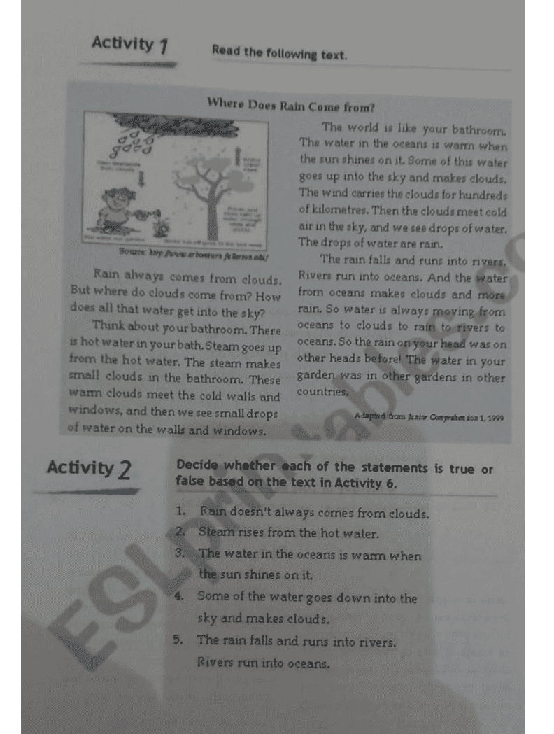 Activity 1 Read the following text. Where Does Rain Come from? The world is like your bathroom. The water in the oceans is warm when the sun shines on it. Some of this water goes up into the sky and makes clouds. The wind carries the clouds for hundreds of kilometres. Then the clouds meet cold air in the sky, and we see drops of water. The drops of water are rain. Souze hry Awon Aeros The rain falls and runs into rivers Rain always comes from clouds. Rivers run into oceans. And the water But where do clouds come from? How from oceans makes clouds and more does all that water get into the sky? rain. So water is always moving from Think about your bathroom. There oceans to clouds to rain to rivers to is hot water in your bath.Steam goes up oceans. So the rain on your head was on other heads before! The water in your from the hot water. The steam makes small clouds in the bathroom. These garden was in other gardens in other warm clouds meet the cold walls and countries. windows, and then we see small drops Adapted from Junior Comprehetoa 1. 1999 of water on the walls and windows. Activity 2 Decide whether each of the statements is true or false based on the text in Activity 6. 1. Rain doesn't always comes from clouds. 2. Steam rises from the hot water. The water in the oceans is warm when the sun shines on it. 4. Some of the water goes down into the sky and makes clouds. 5. The rain falls and runs into rivers. ESL Rivers run into oceans. 