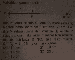 Perhatikan gambar berikut! x Q 0 0 P 60 cm Dua muatan sejenis Q, dan Q, masing-masing terletak pada koordinat 0 cm dan 60 cm. Jika ditarik sebuah garis dari muatan Q, ke titik P sejauh x cm maka akan menghasilkan resultan medan listriknya 0 N/C. Jika rasio muatan Q : Q = 1:16 maka nilai x adalah (A) 12 cm (D) 18 cm (B) 14 cm (E) 20 cm (C) 16 cm 