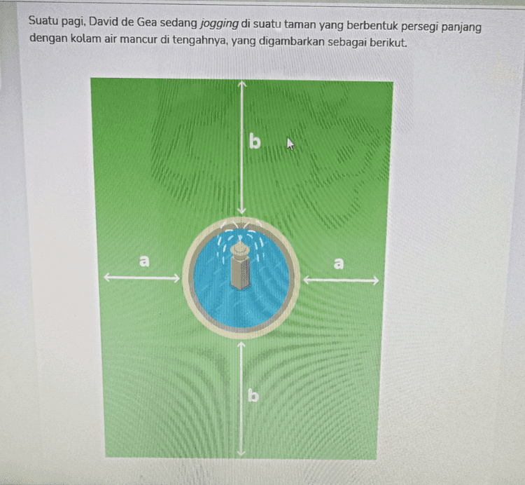 Ibu Dia mengitari taman tersebut sebanyak 12 putaran selama 7 menit 12 detik. Jika kecepatan dia berlari adalah 8.4 km/jam dan perbandingan panjang dan lebar tamannya 2:5, maka b – a bernilai ... — Pilihan Jawaban A 10 B 9 C 8 D 7 
De Gea berlari mengitari taman sebanyak 12 putaran selama 7 menit 12 detik atau 7,2 menit dengan kecepatan 8,4 km/jam. Berarti waktu yang diketahui perlu diubah terlebih dahulu 7,2 menjadi jam, sehingga waktu de Gea berlari adalah 60 0,12 jam. Kemudian, tentukan jarak yang ditempuh de Gea selama 0,12 jam. Jarak tempuh = Kecepatan x Waktu = 8,4 x 0,12 1, 008 km Diperoleh jarak tempuh de Gea yaitu 1,008 km atau 1008 m. = 1008 Selanjutnya, karena dia berlari 12 putaran, maka keliling dari taman tersebut adalah 12 84 m Sekarang, tinggal menentukan nilai dari b - a. Panjang taman: P = 2a + 2r Lebar taman: L = 2b + 2r Diketahui perbandingan panjang dan lebar taman adalah 2:5. sehingga: f= P 2012 = 2a+2r 26+2r 2 
Suatu pagi, David de Gea sedang jogging di suatu taman yang berbentuk persegi panjang dengan kolam air mancur di tengahnya, yang digambarkan sebagai berikut. b 
