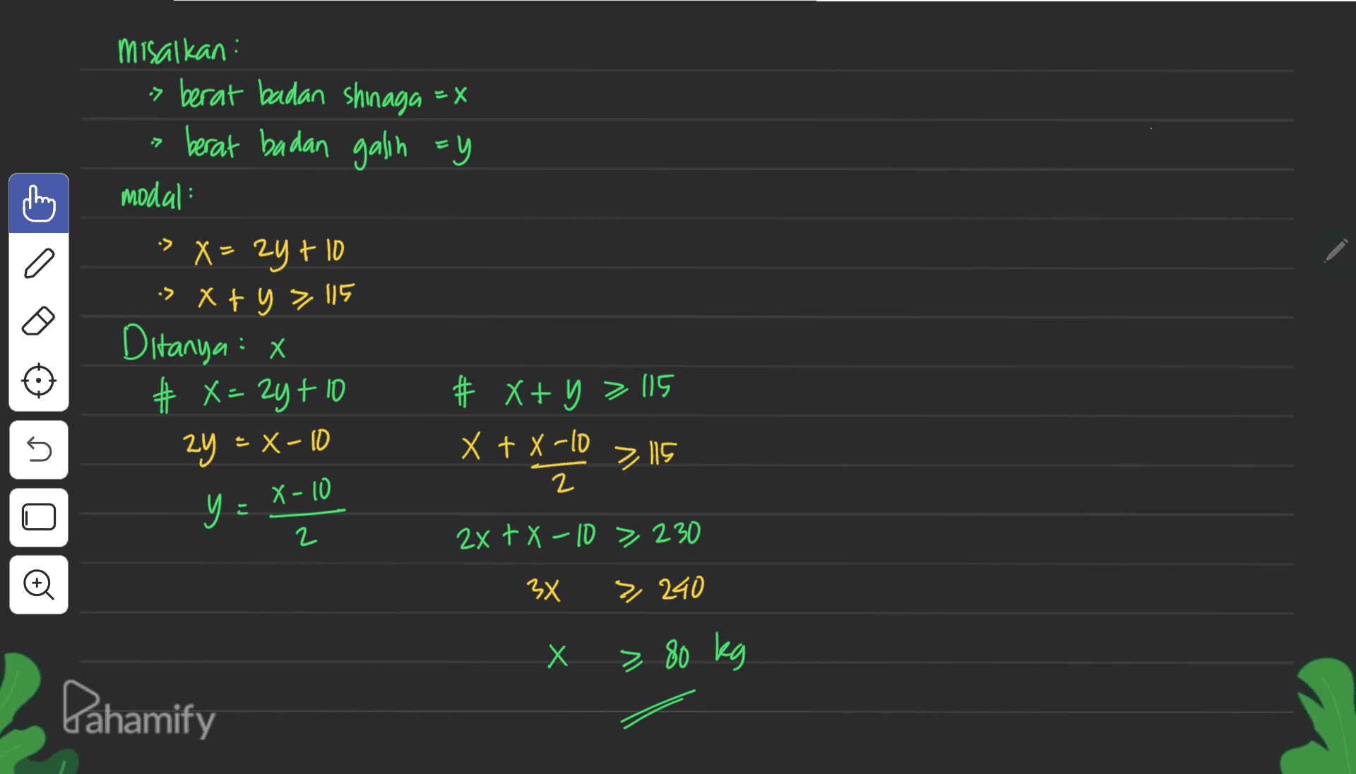 •7 misalkan : -> berat badan shinaga = X berat badan galin =y modal > X = 2y + 10 is x + y = 115 Ditanya : x # X= 2yt10 # X+ y = 115 X + X-10 2 y = 2x+X-10 > 230 U 2y =X-10 y X-10 2 x xylo > 115 는 n 3x > 240 X Х > 80 kg Pahamify 
