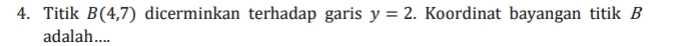 4. Titik B(4,7) dicerminkan terhadap garis y = 2. Koordinat bayangan titik B adalah.... 