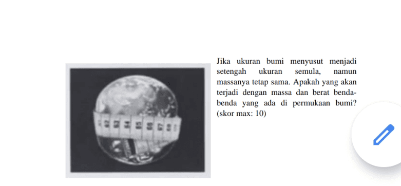Jika ukuran bumi menyusut menjadi setengah ukuran semula, namun massanya tetap sama. Apakah yang akan terjadi dengan massa dan berat benda- benda yang ada di permukaan bumi? (skor max: 10) 