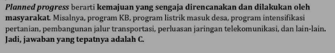 Planned progress berarti kemajuan yang sengaja direncanakan dan dilakukan oleh masyarakat. Misalnya, program KB, program listrik masuk desa, program intensifikasi pertanian, pembangunan jalur transportasi, perluasan jaringan telekomunikasi, dan lain-lain. Jadi, jawaban yang tepatnya adalah C. 