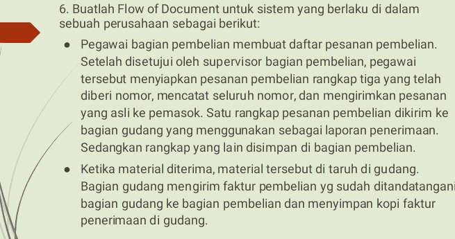6. Buatlah Flow of Document untuk sistem yang berlaku di dalam sebuah perusahaan sebagai berikut: • Pegawai bagian pembelian membuat daftar pesanan pembelian. Setelah disetujui oleh supervisor bagian pembelian, pegawai tersebut menyiapkan pesanan pembelian rangkap tiga yang telah diberi nomor, mencatat seluruh nomor, dan mengirimkan pesanan yang asli ke pemasok. Satu rangkap pesanan pembelian dikirim ke bagian gudang yang menggunakan sebagai laporan penerimaan. Sedangkan rangkap yang lain disimpan di bagian pembelian. • Ketika material diterima, material tersebut di taruh di gudang. Bagian gudang mengirim faktur pembelian yg sudah ditandatangani bagian gudang ke bagian pembelian dan menyimpan kopi faktur penerimaan di gudang. 