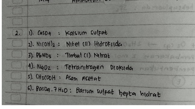Men HOTE 4. 2. Perhatikan tabel berikut! No. Rumus Kimia Nama Senyawa 1) CaSO4 kalsium sulfat ✓ 2) Ni(OH)2 nikel hidroksida 3) PBNO, timbal(1) nitrat 4) N,O2 dinitrogen tetraoksida 5) CH,COOH asam format 6) BaSO47H,0 barium sulfat heptahidrat Identifikasi pasangan antara rumus kimia dan nama senyawa yang benar pada tabel tersebut! 
1 Casou Kalsum Sulfat Niloth: nitel huroksida. Pb No3 & timbal (I) nitrat Ny O₂ : tetranimoyen dioksida Oz . Ch Cour asom asetat BaSO4.7H2O : 카 Barium sulfat heptahidrat 
2. 1). Caso4 Kalsium sulfat 2). NICOH)2 : Nikel (II) Hidroksida HS 3). Pb NO3 : Timbal ci) lrat ons 4). N402 : Tetranimogen Dioksida s). CH3COOH : Asam Acetat 6). Pasda. 7 H2O: Bartum sulfat hepta hidrat . : 