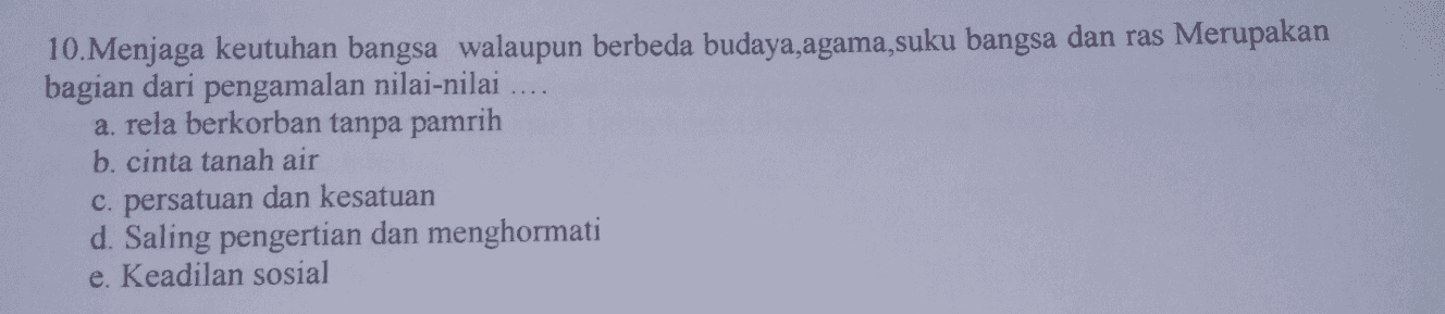 10. Menjaga keutuhan bangsa walaupun berbeda budaya,agama,suku bangsa dan ras Merupakan bagian dari pengamalan nilai-nilai .... a. rela berkorban tanpa pamrih b. cinta tanah air c. persatuan dan kesatuan d. Saling pengertian dan menghormati e. Keadilan sosial 
