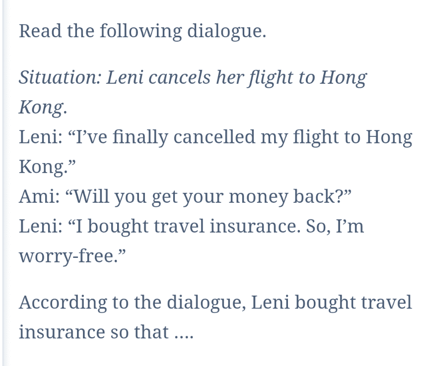 Read the following dialogue. Situation: Leni cancels her flight to Hong Kong Leni: “I've finally cancelled my flight to Hong Kong.” Ami: "Will you get your money back?” Leni: “I bought travel insurance. So, I'm worry-free." According to the dialogue, Leni bought travel insurance so that .... 